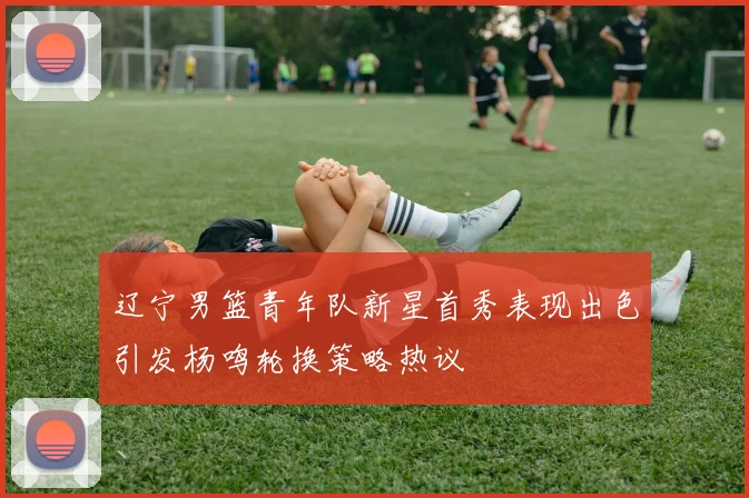 辽宁男篮青年队新星首秀表现出色引发杨鸣轮换策略热议
